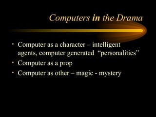 Computers  in  the Drama Computer as a character – intelligent agents, computer generated  “personalities” Computer as a prop Computer as other – magic - mystery 