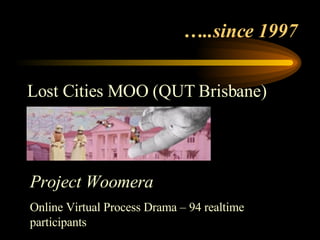 … ..since 1997  Lost Cities MOO (QUT Brisbane) Project Woomera Online Virtual Process Drama – 94 realtime participants 