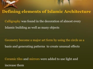Calligraphywas found in the decoration of almost every 
Islamic building as well as many objects 
Geometry become a major art form by using the circle as a 
basis and generating patterns to create unusual effects 
Ceramic tiles and mirrorswere added to use light and 
increase them 
Defining elements of Islamic Architecture  