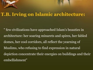 T.B. Irving on Islamic architecture: 
" few civilizations have approached Islam's beauties in architecture: her soaring minarets and spires, her fabled domes, her cool corridors, all reflect the yearning of Muslims, who refusing to find expression in natural depiction concentrate their energies on buildings and their embellishment"  