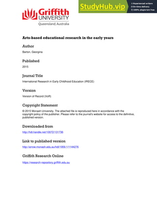 Arts-based educational research in the early years
Author
Barton, Georgina
Published
2015
Journal Title
International Research in Early Childhood Education (IRECE)
Version
Version of Record (VoR)
Copyright Statement
© 2015 Monash University. The attached file is reproduced here in accordance with the
copyright policy of the publisher. Please refer to the journal's website for access to the definitive,
published version.
Downloaded from
http://hdl.handle.net/10072/131736
Link to published version
http://arrow.monash.edu.au/hdl/1959.1/1144276
Griffith Research Online
https://research-repository.griffith.edu.au
 