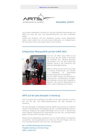 Webversion des Newsletters
mit unserem Newsletter möchten wir Sie über aktuelle Entwicklungen bei
ARTS und über die Luft- und Raumfahrtbranche auf dem Laufenden
halten.
Sollten Sie Probleme mit der Lesbarkeit unseres neuen Newsletters
haben, dann senden Sie uns eine kurze Information an info@arts.aero.
Wir wünschen Ihnen einen guten Start in den Frühling.
Erfolgreicher Messeauftritt auf der CeBIT 2015
Vom 18.- 20. März nahm ARTS am job
and career day der CeBIT in Hannover
als Aussteller teil. 200.000 Besucher
informierten sich auf der Messe über
aktuelle Trends in der IT-Branche und
über Karrieremöglichkeiten.
ARTS ist stetig auf der Suche nach High
u n d Young Professionals und möchte
s e i n Netzwerk an potentiellen
Kundenunternehmen vergrößern.
Auf der CeBIT konnten wir Kontakte zu
Unternehmen und Bewerbern knüpfen.
Wir bedanken uns bei allen Gesprächs-
partnern, die unseren Messeauftritt zu
einem vollen Erfolg gemacht haben.
ARTS auf der Jobs Kompakt in Hamburg
Auch in diesem Jahr präsentiert sich ARTS am 15. April zwischen 9 und 15
Uhr auf der Job- und Weiter-bildungsmesse der Jobs Kompakt im
Hamburg.
Die Jobs Kompakt ist Norddeutschlands größte Karrierezeitung. Zweimal
im Jahr veranstaltet der Herausgeber die Job- und Weiterbildungsmesse in
Hamburg. Aufgrund der großen Nachfrage wird es auch in diesem Jahr
einen eigenen Fachbereich für Unternehmen aus der Luft- und Raumfahrt
geben, auf dem ARTS vertreten sein wird.
Nutzen Sie die Möglichkeit, persönlich mit uns auf der Messe ins Gespräch
zu kommen. Gerne beantworten wir Ihnen vor Ort alle Fragen rund um
Ihren Einstieg bei ARTS und in die Luft- und Raumfahrt.
Job- und Weiterbildungsmesse Hamburg
Flughafen Hamburg, Terminal Tango
Halle 2, Stand 116
 