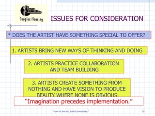 ISSUES FOR CONSIDERATION * DOES THE ARTIST HAVE SOMETHING SPECIAL TO OFFER? 1. ARTISTS BRING NEW WAYS OF THINKING AND DOING 2. ARTISTS PRACTICE COLLABORATION  AND TEAM BUILDING 3. ARTISTS CREATE SOMETHING FROM NOTHING AND HAVE VISION TO PRODUCE BEAUTY WHERE NONE IS OBVIOUS “ Imagination precedes implementation.” 