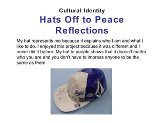 Cultural Identity Hats Off to Peace Reflections My hat represents me because it explains who I am and what I like to do. I enjoyed this project because it was different and I never did it before. My hat to people shows that it doesn’t matter who you are and you don’t have to impress anyone to be the same as them. 