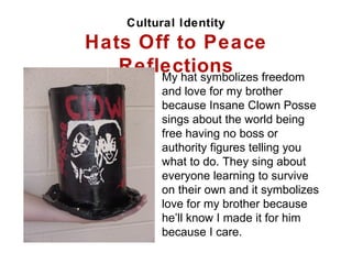 Cultural Identity Hats Off to Peace Reflections My hat symbolizes freedom and love for my brother because Insane Clown Posse sings about the world being free having no boss or authority figures telling you what to do. They sing about everyone learning to survive on their own and it symbolizes love for my brother because he’ll know I made it for him because I care. 