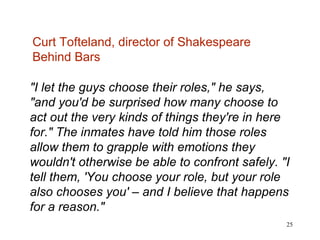 "I let the guys choose their roles," he says, "and you'd be surprised how many choose to act out the very kinds of things they're in here for." The inmates have told him those roles allow them to grapple with emotions they wouldn't otherwise be able to confront safely. "I tell them, 'You choose your role, but your role also chooses you' – and I believe that happens for a reason." Curt Tofteland, director of Shakespeare Behind Bars 