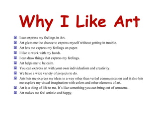 Why I Like Art I can express my feelings in Art. Art gives me the chance to express myself without getting in trouble. Art lets me express my feelings on paper. I like to work with my hands. I can draw things that express my feelings. Art helps me to be calm. You can express art with your own individualism and creativity. We have a wide variety of projects to do. Arts lets me express my ideas in a way other than verbal communication and it also lets me explore my visual imagination with colors and other elements of art. Art is a thing of life to me. It’s like something you can bring out of someone.  Art makes me feel artistic and happy. 