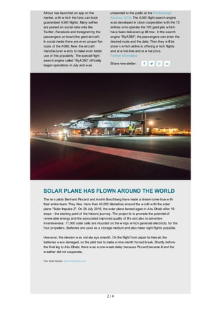 2/4
	
Airbus	has	launched	an	app	on	the
market,	w ith	w hich	the	fans	can	book
guaranteed	A380	flights.	Many	selfies
are	posted	on	social	netw orks	like
Tw itter,	Facebook	and	Instagram	by	the
passengers	on	board	the	giant	aircraft.
In	social	media	there	are	even	proper	fan
clubs	of	the	A380.	Now 	the	aircraft
manufacturer	w ants	to	make	even	better
use	of	this	popularity.	The	special	flight
search	engine	called	"iflyA380"	officially
began	operations	in	July	and	w as
	
presented	to	the	public	at	the	Farnborough
Airshow 	2016.	The	A380	flight	search	engine
w as	developed	in	close	cooperation	w ith	the	13
airlines	w ho	operate	the	193	giant	jets	w hich
have	been	delivered	up	till	now .	In	the	search
engine	"iflyA380",	the	passengers	can	enter	the
desired	route	and	the	date.	Then	they	w ill	be
show n	w hich	airline	is	offering	w hich	flights
and	at	w hat	time	and	at	w hat	price.
Further	information
Share	new sletter: 	 	 	
	
	
	
	
SOLAR	PLANE	HAS	FLOWN	AROUND	THE	WORLD
The	tw o	pilots	Bertrand	Piccard	and	André	Boschberg	have	made	a	dream	come	true	w ith
their	entire	team.	They	flew 	more	than	40,000	kilometres	around	the	w orld	w ith	the	solar
plane	"Solar	Impulse	2".	On	26	July	2016,	the	solar	plane	landed	again	in	Abu	Dhabi	after	16
stops	-	the	starting	point	of	the	historic	journey.	The	project	is	to	promote	the	potential	of
renew able	energy	and	the	associated	improved	quality	of	life	and	also	to	advertise
inventiveness.	17,000	solar	cells	are	mounted	on	the	w ings	w hich	generate	electricity	for	the
four	propellers.	Batteries	are	used	as	a	storage	medium	and	also	make	night	flights	possible.
How ever,	the	mission	w as	not	alw ays	smooth.	On	the	flight	from	Japan	to	Haw aii,	the
batteries	w ere	damaged,	so	the	pilot	had	to	make	a	nine-month	forced	break.	Shortly	before
the	final	leg	to	Abu	Dhabi,	there	w as	a	one-w eek	delay	because	Piccard	became	ill	and	the
w eather	did	not	cooperate.
Foto:	Solar	Impulse,	www.solarimpulse.com
	
	
	
 