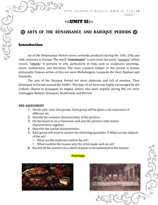 A R T S L E A R N E R ’ S M O D U L E ( U N I T I I ) | 1P a g e
GRADE 9
UNIT II
 ARTS OF THE RENAISSANCE AND BAROQUE PERIODS 
Introduction
rts of the Renaissance Period covers artworks produced during the 14th, 15th and
16th centuries in Europe. The word “renaissance” comes from the word, “renaitre”, which
means, “rebirth.” It pertains to arts, particularly in Italy, such as sculptures, paintings,
music, architecture, and literature. The most common subject of this period is human
philosophy. Famous artists of this era were Michelangelo, Leonardo Da Vinci, Raphael and
Donatello.
The arts of the Baroque Period are more elaborate and full of emotion. They
developed in Europe around the 1600’s. This type of art form was highly encouraged by the
Catholic Church to propagate its dogma. Artists who were popular during this era were
Caravaggio, Rubens, Velasquez, Rembrandt, and Bernini.
PRE-ASSESSMENT
1. Divide your class into groups. Each group will be given a set of pictures of
different art.
2. Identify the common characteristics of the pictures.
3. On the board or on a classroom wall, put the pictures with similar
characteristics together.
4. Describe the similar characteristics.
5. Each group will have to answer the following questions: What are the subjects
of the art?
• What are the materials used in the art?
• What could be the reason why the artist made such an art?
6. Record all the answers on a sheet of paper to be submitted to the teacher.
Paintings
 