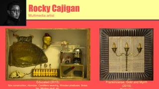Rocky Cajigan
Multimedia artist
Educated (2015)
Box construction, Atomizer, Cordillera weaving, Wooden phalluses, Brass
Frankincense, Gold and Myrrh
(2015)
 
