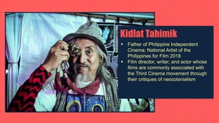 Kidlat Tahimik
 Father of Philippine Independent
Cinema; National Artist of the
Philippines for Film 2018
 Film director, writer, and actor whose
films are commonly associated with
the Third Cinema movement through
their critiques of neocolonialism
 