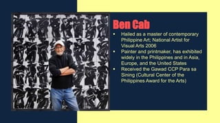 Ben Cab
 Hailed as a master of contemporary
Philippine Art; National Artist for
Visual Arts 2006
 Painter and printmaker, has exhibited
widely in the Philippines and in Asia,
Europe, and the United States
 Received the Gawad CCP Para sa
Sining (Cultural Center of the
Philippines Award for the Arts)
 