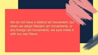 We do not have a distinct art movement, but
when we adopt Western art movements, or
any foreign art movements, we sure make it
with our own flavor.
 