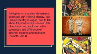Philippine Art and Key Movements
constitute our “Filipino identity.” But
Filipino Identity is vague, and to talk
about Filipino identity is to also talk
of inclusion and exclusion – the
sameness and difference of
different cultures and traditions
(Zulueta, 2014)
 