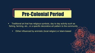 Pre-Colonial Period
 Traditional art that has religious symbols, day to day activity such as
fishing, farming, etc., or a specific decorative art pattern to the community
 Either influenced by animistic (local religion) or Islam-based
 
