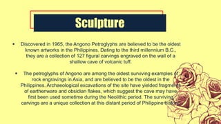 Sculpture
 Discovered in 1965, the Angono Petroglyphs are believed to be the oldest
known artworks in the Philippines. Dating to the third millennium B.C.,
they are a collection of 127 figural carvings engraved on the wall of a
shallow cave of volcanic tuff.
 The petroglyphs of Angono are among the oldest surviving examples of
rock engravings in Asia, and are believed to be the oldest in the
Philippines. Archaeological excavations of the site have yielded fragments
of earthenware and obsidian flakes, which suggest the cave may have
first been used sometime during the Neolithic period. The surviving
carvings are a unique collection at this distant period of Philippine history.
 