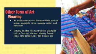 Other Form of Art
Weaving
 An ancient art form would weave fibers such as
abaca, pineapple, ramie, maguey, cotton, and
bark cloth
 Virtually all attire was hand woven. Examples
include G-string, Maranao Malong, Bontoc
Tapis, Ilong patadyong, T’boli T’nalak, etc.
 