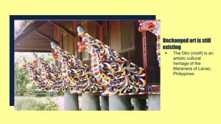 Unchanged art is still
existing
 The Okir (motif) is an
artistic cultural
heritage of the
Maranaos of Lanao,
Philippines
 