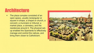 Architecture
 The plaza complex consisted of an
open space, usually rectangular or
square in shape, a chapel or church, a
convent, a municipio or tribunal, a
market place, a cemetery, and the
residences around it. The physical set-
up enabled the Spaniards to effectively
manage and control the natives, and
bring them closer to Catholicism.
 