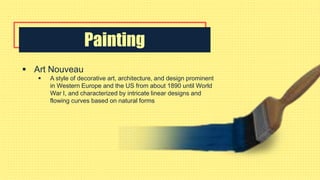 Painting
 Art Nouveau
 A style of decorative art, architecture, and design prominent
in Western Europe and the US from about 1890 until World
War I, and characterized by intricate linear designs and
flowing curves based on natural forms
 