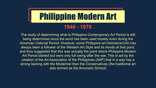 Philippine Modern Art
1946 - 1970
The study of determining what is Philippine Contemporary Art Period is still
being determined since the word has been used loosely even during the
American Colonial Period. However, some Philippine art historians/critic has
always been a follower of the Western Art Style and its trends at that point,
and thus suggested that this was actually the point where Philippine Modern
Art Period started but went only full swing after the war. This is set by the
creation of the Art Association of the Philippines (AAP) that in a way has a
strong leaning with the Modernist than the Conservatives (the traditional art
also termed as the Amorsolo School)
 