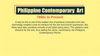 Philippine Contemporary Art
1980s to Present
It was on the on-set of the sudden rise of personal computers and new
technology created a new art medium for the arts and human expression. But
there were also countless revivals of old styles being done. This started a new
direction for the arts, thus setting the name, momentarily, the Philippine
Contemporary Period.
 
