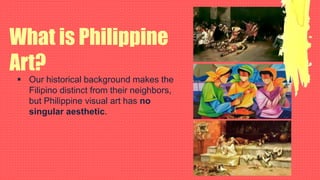 What is Philippine
Art?
 Our historical background makes the
Filipino distinct from their neighbors,
but Philippine visual art has no
singular aesthetic.
 