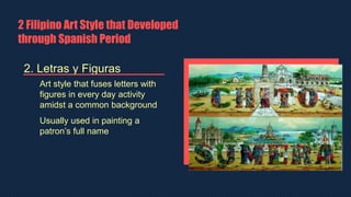 2 Filipino Art Style that Developed
through Spanish Period
2. Letras y Figuras
Art style that fuses letters with
figures in every day activity
amidst a common background
Usually used in painting a
patron’s full name
 