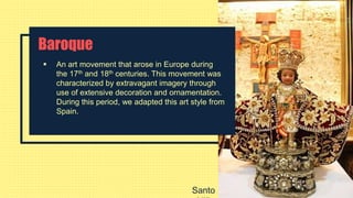 Baroque
 An art movement that arose in Europe during
the 17th and 18th centuries. This movement was
characterized by extravagant imagery through
use of extensive decoration and ornamentation.
During this period, we adapted this art style from
Spain.
Santo
 