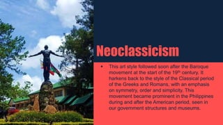Neoclassicism
 This art style followed soon after the Baroque
movement at the start of the 19th century. It
harkens back to the style of the Classical period
of the Greeks and Romans, with an emphasis
on symmetry, order and simplicity. This
movement became prominent in the Philippines
during and after the American period, seen in
our government structures and museums.
 