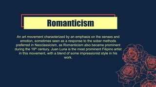 Romanticism
An art movement characterized by an emphasis on the senses and
emotion, sometimes seen as a response to the sober methods
preferred in Neoclassicism, as Romanticism also became prominent
during the 19th century. Juan Luna is the most prominent Filipino artist
in this movement, with a blend of some impressionist style in his
work.
 