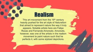 Realism
This art movement from the 19th century
heavily pushed for the art style of Naturalism
that aimed to represent nature the way it truly
appears. Notable artists here are Felipe
Roxas and Fernando Amorsolo. Amorsolo,
however, was one of the artists in the realism
movement to paint nature such that he
perfects it, with some stylized depictions.
 