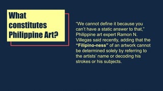 What
constitutes
Philippine Art?
“We cannot define it because you
can’t have a static answer to that,”
Philippine art expert Ramon N.
Villegas said recently, adding that the
“Filipino-ness” of an artwork cannot
be determined solely by referring to
the artists’ name or decoding his
strokes or his subjects.
 