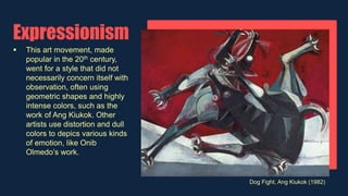 Expressionism
 This art movement, made
popular in the 20th century,
went for a style that did not
necessarily concern itself with
observation, often using
geometric shapes and highly
intense colors, such as the
work of Ang Kiukok. Other
artists use distortion and dull
colors to depics various kinds
of emotion, like Onib
Olmedo’s work.
Dog Fight, Ang Kiukok (1982)
 