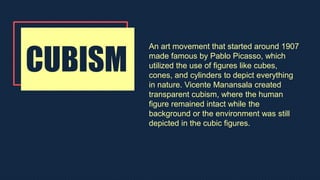 CUBISM
An art movement that started around 1907
made famous by Pablo Picasso, which
utilized the use of figures like cubes,
cones, and cylinders to depict everything
in nature. Vicente Manansala created
transparent cubism, where the human
figure remained intact while the
background or the environment was still
depicted in the cubic figures.
 