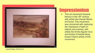 Impressionism
 This art movement became
famous in the 19th century
with artists like Claude Monet
of France. This movement
was concerned with capturing
the impression of light on
objects and scenery, with
artists like Emilio Aguilar Cruz
and Andres Cristobal being
known Filipino artists of this
movement.
Jones Bridge, Emilio Cruz
 