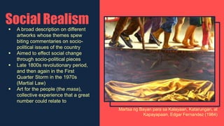 Social Realism
 A broad description on different
artworks whose themes spew
biting commentaries on socio-
political issues of the country
 Aimed to effect social change
through socio-political pieces
 Late 1800s revolutionary period,
and then again in the First
Quarter Storm in the 1970s
(Martial Law)
 Art for the people (the masa),
collective experience that a great
number could relate to
Martsa ng Bayan para sa Kalayaan, Katarungan, at
Kapayapaan, Edgar Fernandez (1984)
 