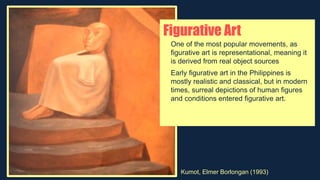 Figurative Art
One of the most popular movements, as
figurative art is representational, meaning it
is derived from real object sources
Early figurative art in the Philippines is
mostly realistic and classical, but in modern
times, surreal depictions of human figures
and conditions entered figurative art.
Kumot, Elmer Borlongan (1993)
 