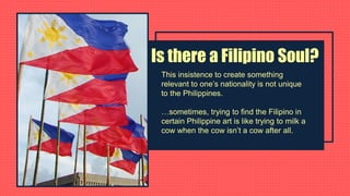 Is there a Filipino Soul?
This insistence to create something
relevant to one’s nationality is not unique
to the Philippines.
…sometimes, trying to find the Filipino in
certain Philippine art is like trying to milk a
cow when the cow isn’t a cow after all.
 