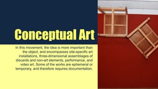Conceptual Art
In this movement, the idea is more important than
the object, and encompasses site-specific art
installations, three-dimensional assemblages of
discards and non-art elements, performance, and
video art. Some of the works are ephemeral or
temporary, and therefore requires documentation.
 