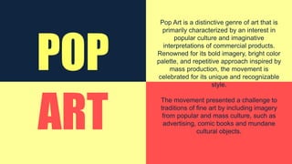 POP
ART
Pop Art is a distinctive genre of art that is
primarily characterized by an interest in
popular culture and imaginative
interpretations of commercial products.
Renowned for its bold imagery, bright color
palette, and repetitive approach inspired by
mass production, the movement is
celebrated for its unique and recognizable
style.
The movement presented a challenge to
traditions of fine art by including imagery
from popular and mass culture, such as
advertising, comic books and mundane
cultural objects.
 