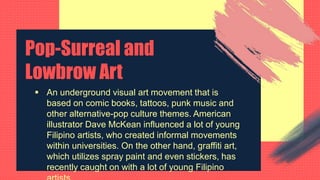 Pop-Surreal and
Lowbrow Art
 An underground visual art movement that is
based on comic books, tattoos, punk music and
other alternative-pop culture themes. American
illustrator Dave McKean influenced a lot of young
Filipino artists, who created informal movements
within universities. On the other hand, graffiti art,
which utilizes spray paint and even stickers, has
recently caught on with a lot of young Filipino
 