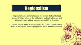 Regionalism
 Regionalism was an American art movement that centralized
around artists working in the Midwest in states like Kansas and
Missouri, it was art that focused on rural life in America.
 What’s unique about where you live? Is it urban or rural? Some
kinds of art explore specific geographic areas and environments.
 