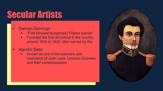 Secular Artists
 Damian Domingo
 “First (known/recognized) Filipino painter”
 Founded the first art school in the country
around 1815 to 1820, later named by the
 Agustin Saez
 Known as one of the teachers and
inspiration of Juan Luna, Lorenzo Guerrero
and their contemporaries
 