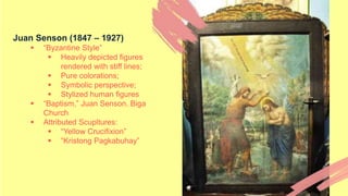 Juan Senson (1847 – 1927)
 “Byzantine Style”
 Heavily depicted figures
rendered with stiff lines;
 Pure colorations;
 Symbolic perspective;
 Stylized human figures
 “Baptism,” Juan Senson, Biga
Church
 Attributed Scupltures:
 “Yellow Crucifixion”
 “Kristong Pagkabuhay”
 