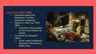 Juan Luna (1857-1899)
 Competed against the
Westerner’s “cultural
superiority-mongering”
 “Daphne y Cleo” (ca. 1879-
1880)
 Awarded a silver palette
by the Liceo Artistico de
Manila
 “La Muerte de Cleopatra”
(1881)
 Silver medal at Madrird’s
Exposicion Nacional de
Bellas Artes
 