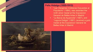 Felix Hidalgo (1855-1913)
 “Las Viergenes Cristianas Expuestas al
Populacho” (1884), was awarded the
ninth silver medal at the Exposicion
General de Belles Artes in Madrid
 “La Barca de Aqueronte” (1887), and
“Laguna Estigia” (1887), received a gold
medal at the Exposicion General de
Belles Artes in Madrid
 