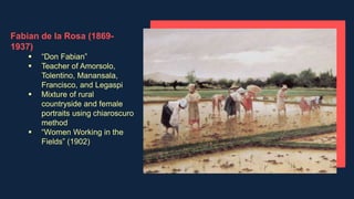 Fabian de la Rosa (1869-
1937)
 “Don Fabian”
 Teacher of Amorsolo,
Tolentino, Manansala,
Francisco, and Legaspi
 Mixture of rural
countryside and female
portraits using chiaroscuro
method
 “Women Working in the
Fields” (1902)
 