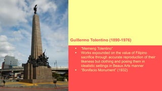  “Memeng Tolentino”
 Works expounded on the value of Filipino
sacrifice through accurate reproduction of their
likeness but clothing and posing them in
idealistic settings in Beaux Arts manner
 “Bonifacio Monument” (1932)
Guillermo Tolentino (1890-1976)
 