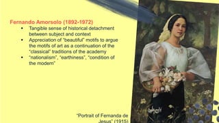Fernando Amorsolo (1892-1972)
 Tangible sense of historical detachment
between subject and context
 Appreciation of “beautiful” motifs to argue
the motifs of art as a continuation of the
“classical” traditions of the academy
 “nationalism”, “earthiness”, “condition of
the modern”
“Portrait of Fernanda de
 